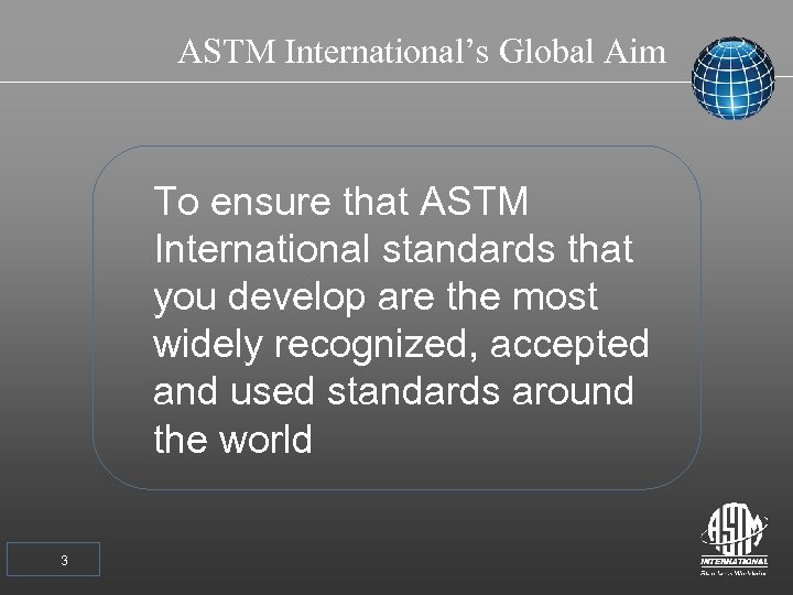ASTM International’s Global Aim To ensure that ASTM International standards that you develop are