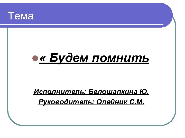 Тема l « Будем помнить Исполнитель: Белошапкина Ю. Руководитель: Олейник С. М. 
