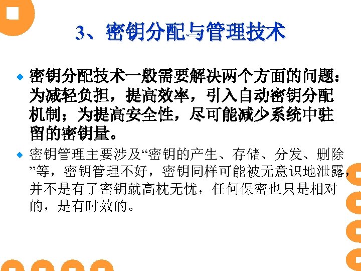 3、密钥分配与管理技术 ® 密钥分配技术一般需要解决两个方面的问题： 为减轻负担，提高效率，引入自动密钥分配 机制；为提高安全性，尽可能减少系统中驻 留的密钥量。 ® 密钥管理主要涉及“密钥的产生、存储、分发、删除 ”等，密钥管理不好，密钥同样可能被无意识地泄露， 并不是有了密钥就高枕无忧，任何保密也只是相对 的，是有时效的。 