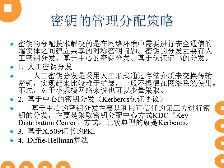 密钥的管理分配策略 ® ® ® ® 密钥的分配技术解决的是在网络环境中需要进行安全通信的 端实体之间建立共享的对称密钥问题。密钥的分发主要有人 密钥分发、基于中心的密钥分发、基于认证证书的分发。 1. 人 密钥分发是采用人 形式通过存储介质来交换传输 密钥，实现起来比较难于扩展，一般不提倡在网络系统使用。 不过，对于小规模网络来说也可以少量采取。