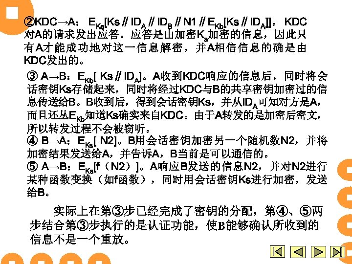 ②KDC→A： EKa[Ks∥IDA∥IDB∥N 1∥EKb[Ks∥IDA]]。 KDC 对A的请求发出应答。应答是由加密Ka加密的信息，因此只 有A才能成功地对这一信息解密，并A相信信息的确是由 KDC发出的。 ③ A→B：EKb[ Ks∥IDA]。A收到KDC响应的信息后，同时将会 话密钥Ks存储起来，同时将经过KDC与B的共享密钥加密过的信 息传送给B。B收到后，得到会话密钥Ks，并从IDA可知对方是A， 而且还丛EKb知道Ks确实来自KDC。由于A转发的是加密后密文， 所以转发过程不会被窃听。
