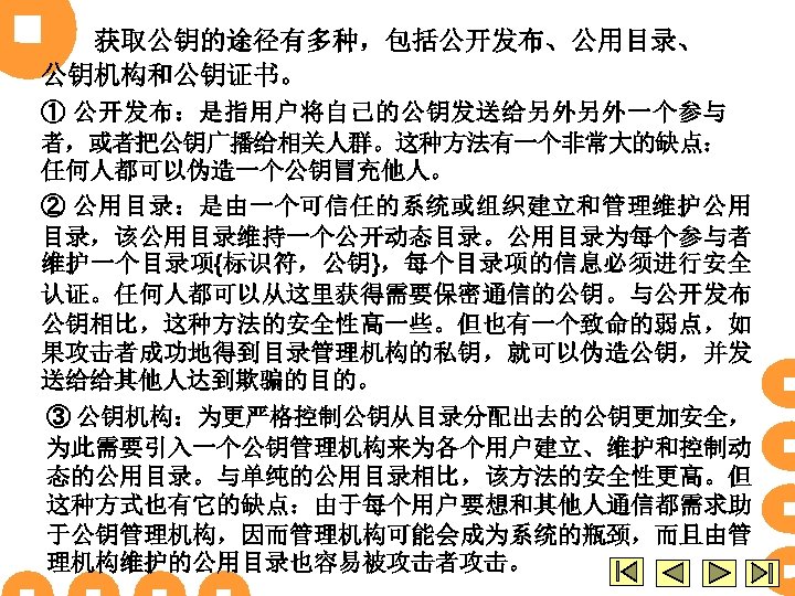 获取公钥的途径有多种，包括公开发布、公用目录、 公钥机构和公钥证书。 ① 公开发布：是指用户将自己的公钥发送给另外另外一个参与 者，或者把公钥广播给相关人群。这种方法有一个非常大的缺点： 任何人都可以伪造一个公钥冒充他人。 ② 公用目录：是由一个可信任的系统或组织建立和管理维护公用 目录，该公用目录维持一个公开动态目录。公用目录为每个参与者 维护一个目录项{标识符，公钥}，每个目录项的信息必须进行安全 认证。任何人都可以从这里获得需要保密通信的公钥。与公开发布 公钥相比，这种方法的安全性高一些。但也有一个致命的弱点，如 果攻击者成功地得到目录管理机构的私钥，就可以伪造公钥，并发 送给给其他人达到欺骗的目的。