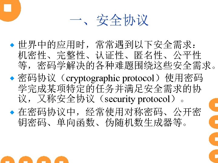 一、安全协议 世界中的应用时，常常遇到以下安全需求： 机密性、完整性、认证性、匿名性、公平性 等，密码学解决的各种难题围绕这些安全需求。 ® 密码协议（cryptographic protocol）使用密码 学完成某项特定的任务并满足安全需求的协 议，又称安全协议（security protocol）。 ® 在密码协议中，经常使用对称密码、公开密 钥密码、单向函数、伪随机数生成器等。 ®