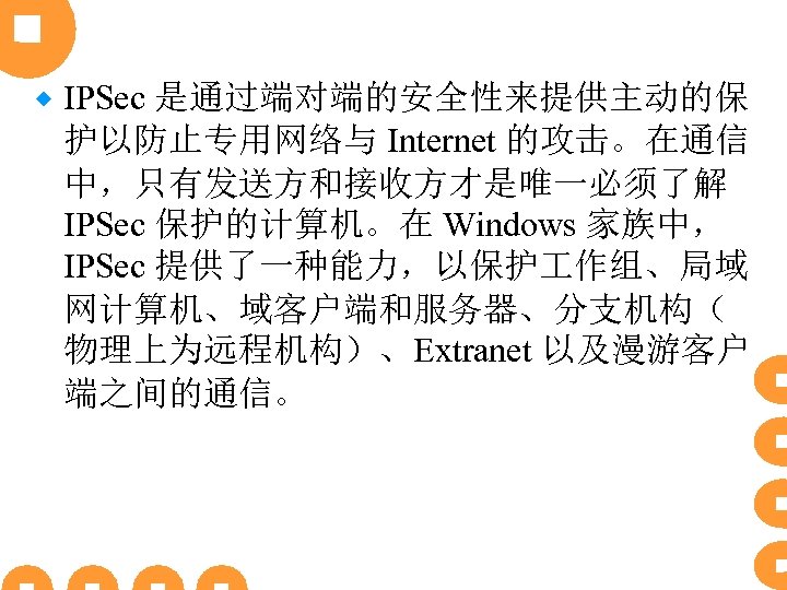 ® IPSec 是通过端对端的安全性来提供主动的保 护以防止专用网络与 Internet 的攻击。在通信 中，只有发送方和接收方才是唯一必须了解 IPSec 保护的计算机。在 Windows 家族中， IPSec 提供了一种能力，以保护 作组、局域
