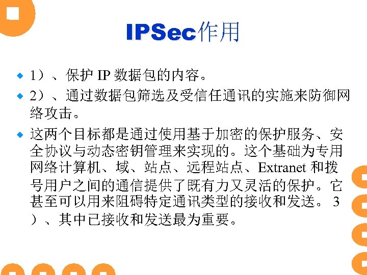 IPSec作用 1）、保护 IP 数据包的内容。 ® 2）、通过数据包筛选及受信任通讯的实施来防御网 络攻击。 ® 这两个目标都是通过使用基于加密的保护服务、安 全协议与动态密钥管理来实现的。这个基础为专用 网络计算机、域、站点、远程站点、Extranet 和拨 号用户之间的通信提供了既有力又灵活的保护。它 甚至可以用来阻碍特定通讯类型的接收和发送。