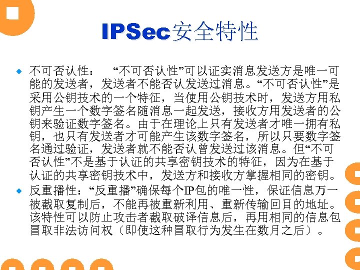 IPSec安全特性 不可否认性：　“不可否认性”可以证实消息发送方是唯一可 能的发送者，发送者不能否认发送过消息。“不可否认性”是 采用公钥技术的一个特征，当使用公钥技术时，发送方用私 钥产生一个数字签名随消息一起发送，接收方用发送者的公 钥来验证数字签名。由于在理论上只有发送者才唯一拥有私 钥，也只有发送者才可能产生该数字签名，所以只要数字签 名通过验证，发送者就不能否认曾发送过该消息。但“不可 否认性”不是基于认证的共享密钥技术的特征，因为在基于 认证的共享密钥技术中，发送方和接收方掌握相同的密钥。 ® 反重播性：“反重播”确保每个IP包的唯一性，保证信息万一 被截取复制后，不能再被重新利用、重新传输回目的地址。 该特性可以防止攻击者截取破译信息后，再用相同的信息包