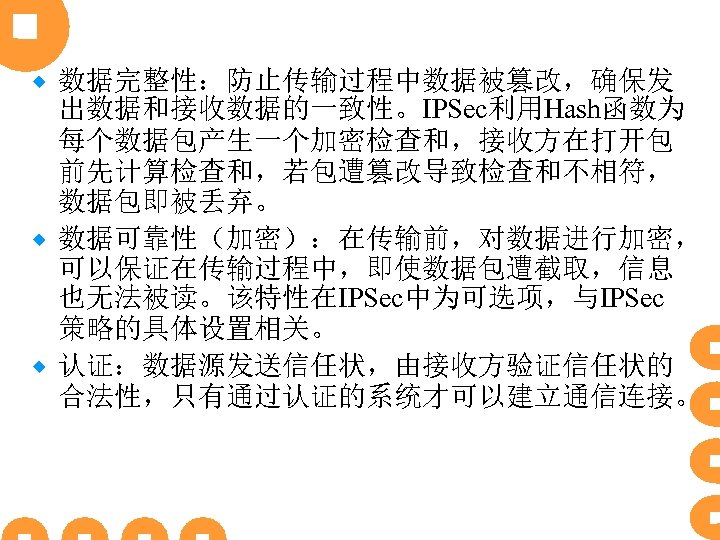 数据完整性：防止传输过程中数据被篡改，确保发 出数据和接收数据的一致性。IPSec利用Hash函数为 每个数据包产生一个加密检查和，接收方在打开包 前先计算检查和，若包遭篡改导致检查和不相符， 数据包即被丢弃。 ® 数据可靠性（加密）：在传输前，对数据进行加密， 可以保证在传输过程中，即使数据包遭截取，信息 也无法被读。该特性在IPSec中为可选项，与IPSec 策略的具体设置相关。 ® 认证：数据源发送信任状，由接收方验证信任状的 合法性，只有通过认证的系统才可以建立通信连接。 ®