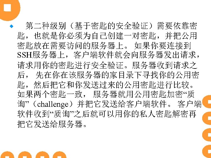 ® 　第二种级别（基于密匙的安全验证）需要依靠密 匙，也就是你必须为自己创建一对密匙，并把公用 密匙放在需要访问的服务器上。 如果你要连接到 SSH服务器上，客户端软件就会向服务器发出请求， 请求用你的密匙进行安全验证。服务器收到请求之 后， 先在你在该服务器的家目录下寻找你的公用密 匙，然后把它和你发送过来的公用密匙进行比较。 如果两个密匙一致， 服务器就用公用密匙加密“质 询”（challenge）并把它发送给客户端软件。 客户端