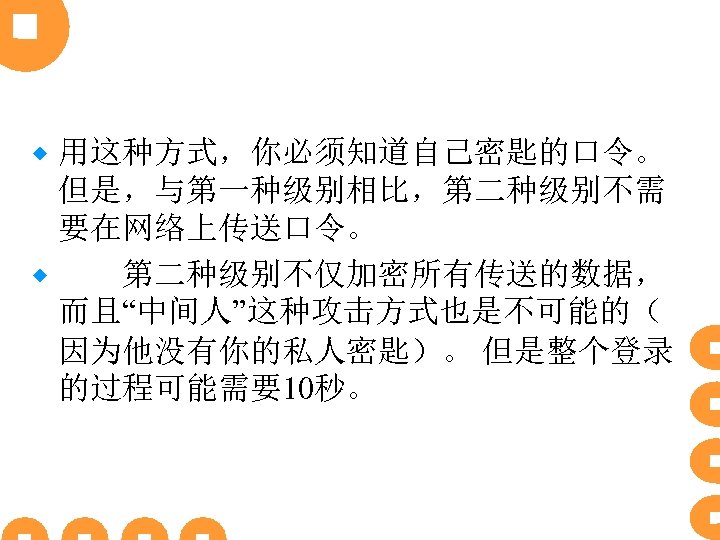 用这种方式，你必须知道自己密匙的口令。 但是，与第一种级别相比，第二种级别不需 要在网络上传送口令。 ® 　　第二种级别不仅加密所有传送的数据， 而且“中间人”这种攻击方式也是不可能的（ 因为他没有你的私人密匙）。 但是整个登录 的过程可能需要10秒。 ® 