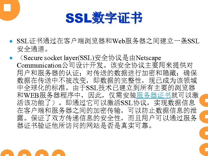 SSL数字证书 SSL证书通过在客户端浏览器和Web服务器之间建立一条SSL 安全通道。 ® （Secure socket layer(SSL)安全协议是由Netscape Communication公司设计开发。该安全协议主要用来提供对 用户和服务器的认证；对传送的数据进行加密和隐藏；确保 数据在传送中不被改变，即数据的完整性，现已成为该领域 中全球化的标准。由于SSL技术已建立到所有主要的浏览器 和WEB服务器程序中，因此，仅需安装服务器证书就可以激 活该功能了）。即通过它可以激活SSL协议，实现数据信息 在客户端和服务器之间的加密传输，可以防止数据信息的泄