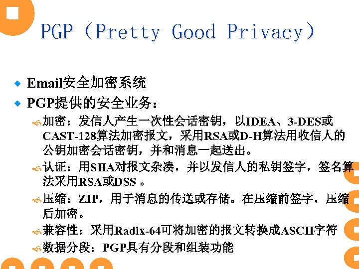 PGP（Pretty Good Privacy） Email安全加密系统 ® PGP提供的安全业务： ® 加密：发信人产生一次性会话密钥，以IDEA、3 -DES或 CAST-128算法加密报文，采用RSA或D-H算法用收信人的 公钥加密会话密钥，并和消息一起送出。 认证：用SHA对报文杂凑，并以发信人的私钥签字，签名算 法采用RSA或DSS 。