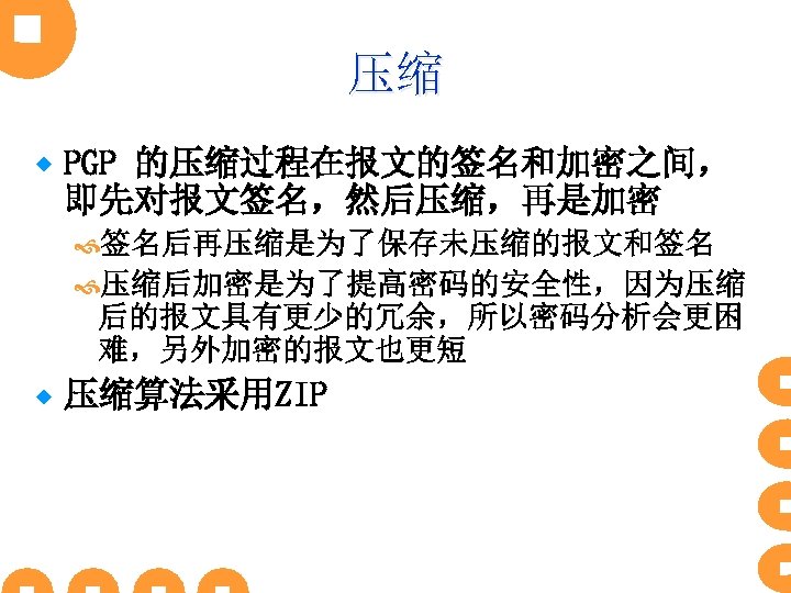压缩 ® PGP 的压缩过程在报文的签名和加密之间， 即先对报文签名，然后压缩，再是加密 签名后再压缩是为了保存未压缩的报文和签名 压缩后加密是为了提高密码的安全性，因为压缩 后的报文具有更少的冗余，所以密码分析会更困 难，另外加密的报文也更短 ® 压缩算法采用ZIP 