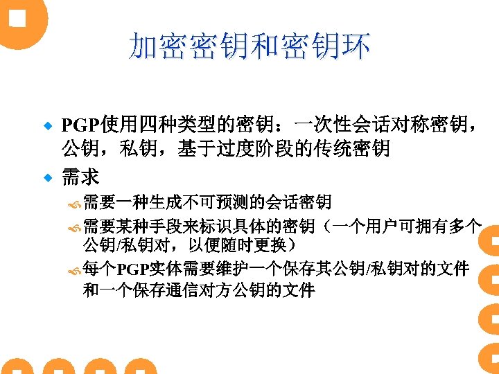 加密密钥和密钥环 PGP使用四种类型的密钥：一次性会话对称密钥， 公钥，私钥，基于过度阶段的传统密钥 ® 需求 ® 需要一种生成不可预测的会话密钥 需要某种手段来标识具体的密钥（一个用户可拥有多个 公钥/私钥对，以便随时更换） 每个PGP实体需要维护一个保存其公钥/私钥对的文件 和一个保存通信对方公钥的文件 