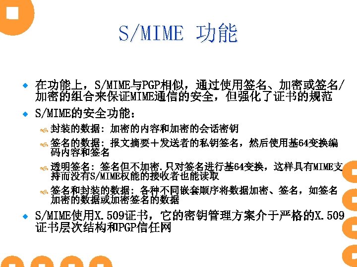 S/MIME 功能 在功能上，S/MIME与PGP相似，通过使用签名、加密或签名/ 加密的组合来保证MIME通信的安全，但强化了证书的规范 ® S/MIME的安全功能： ® 封装的数据: 加密的内容和加密的会话密钥 签名的数据: 报文摘要＋发送者的私钥签名，然后使用基 64变换编 码内容和签名 透明签名: