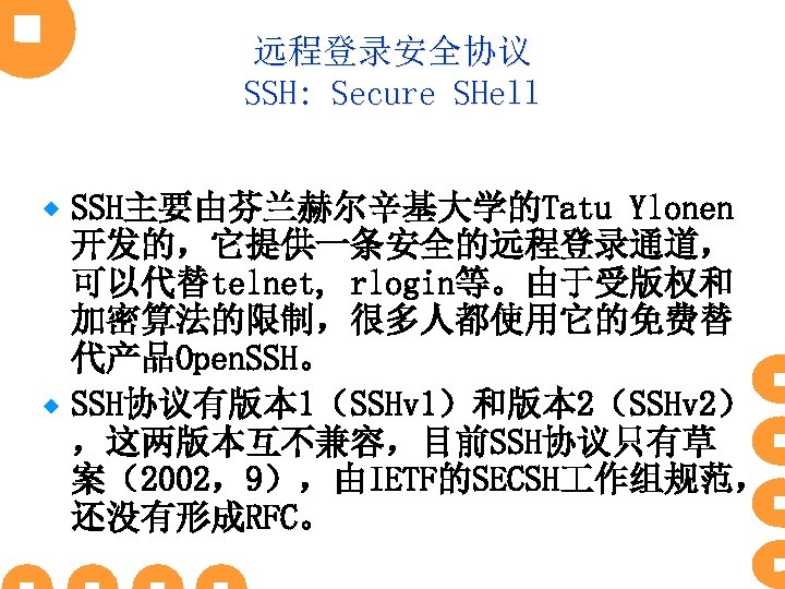 远程登录安全协议 SSH: Secure SHell SSH主要由芬兰赫尔辛基大学的Tatu Ylonen 开发的，它提供一条安全的远程登录通道， 可以代替telnet, rlogin等。由于受版权和 加密算法的限制，很多人都使用它的免费替 代产品Open. SSH。 ® SSH协议有版本