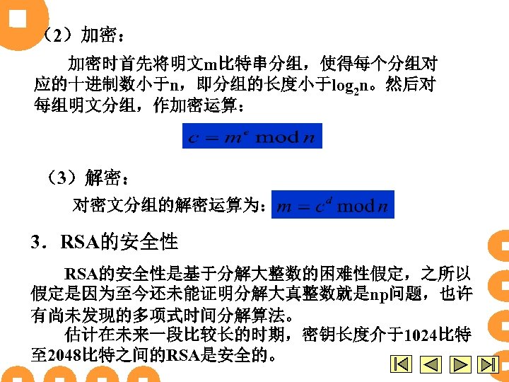 （2）加密： 加密时首先将明文m比特串分组，使得每个分组对 应的十进制数小于n，即分组的长度小于log 2 n。然后对 每组明文分组，作加密运算： （3）解密： 对密文分组的解密运算为： 3．RSA的安全性是基于分解大整数的困难性假定，之所以 假定是因为至今还未能证明分解大真整数就是np问题，也许 有尚未发现的多项式时间分解算法。 估计在未来一段比较长的时期，密钥长度介于1024比特 至 2048比特之间的RSA是安全的。