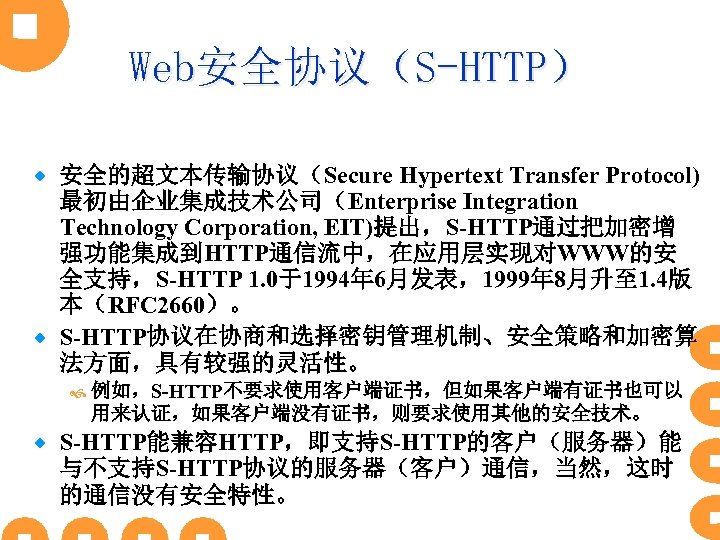 Web安全协议（S-HTTP） 安全的超文本传输协议（Secure Hypertext Transfer Protocol) 最初由企业集成技术公司（Enterprise Integration Technology Corporation, EIT)提出，S-HTTP通过把加密增 强功能集成到HTTP通信流中，在应用层实现对WWW的安 全支持，S-HTTP 1. 0于1994年