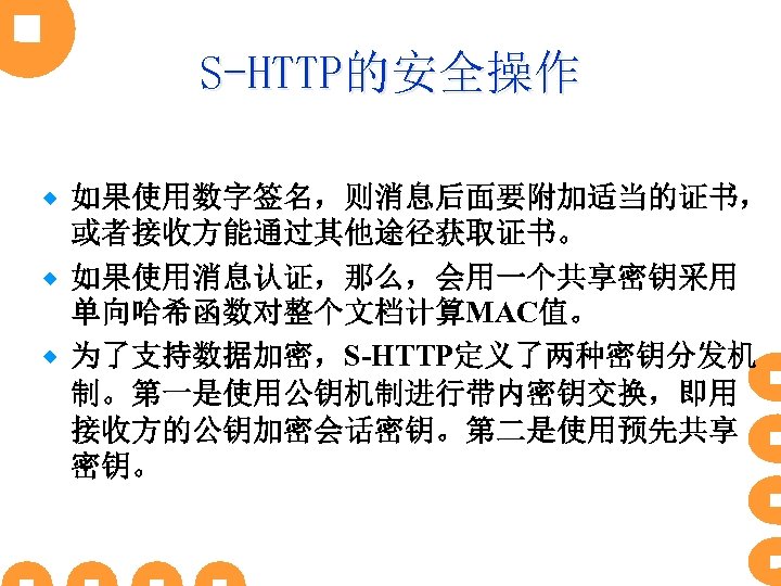 S-HTTP的安全操作 如果使用数字签名，则消息后面要附加适当的证书， 或者接收方能通过其他途径获取证书。 ® 如果使用消息认证，那么，会用一个共享密钥采用 单向哈希函数对整个文档计算MAC值。 ® 为了支持数据加密，S-HTTP定义了两种密钥分发机 制。第一是使用公钥机制进行带内密钥交换，即用 接收方的公钥加密会话密钥。第二是使用预先共享 密钥。 ® 