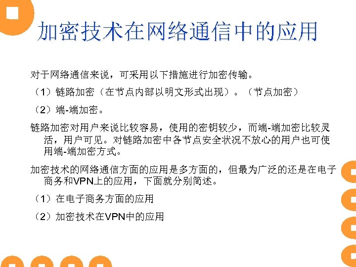 加密技术在网络通信中的应用 对于网络通信来说，可采用以下措施进行加密传输。 （1）链路加密（在节点内部以明文形式出现）。（节点加密） （2）端-端加密。 链路加密对用户来说比较容易，使用的密钥较少，而端-端加密比较灵 活，用户可见。对链路加密中各节点安全状况不放心的用户也可使 用端-端加密方式。 加密技术的网络通信方面的应用是多方面的，但最为广泛的还是在电子 商务和VPN上的应用，下面就分别简述。 （1）在电子商务方面的应用 （2）加密技术在VPN中的应用 
