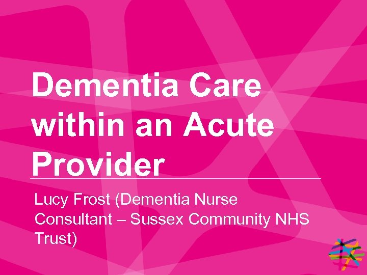 Dementia Care within an Acute Provider Lucy Frost (Dementia Nurse Consultant – Sussex Community