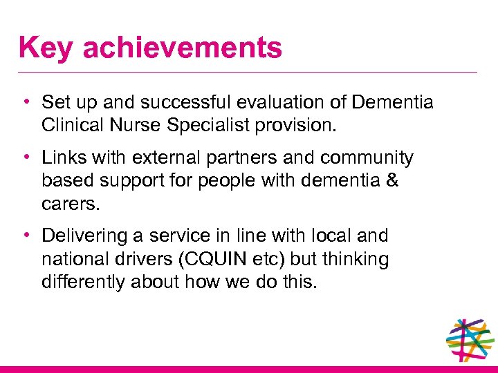 Key achievements • Set up and successful evaluation of Dementia Clinical Nurse Specialist provision.