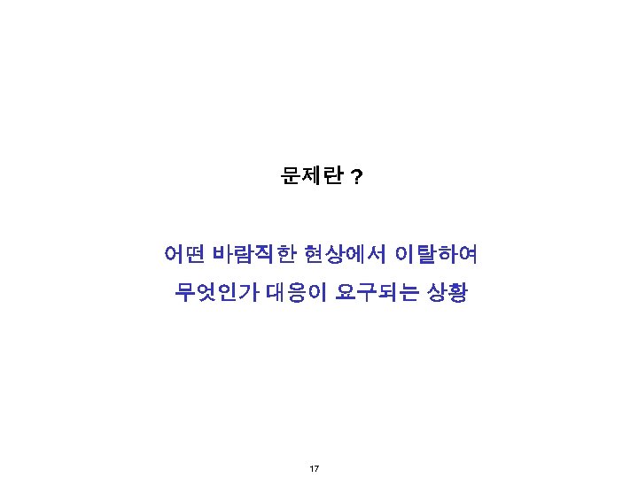 문제란 ? 어떤 바람직한 현상에서 이탈하여 무엇인가 대응이 요구되는 상황 17 