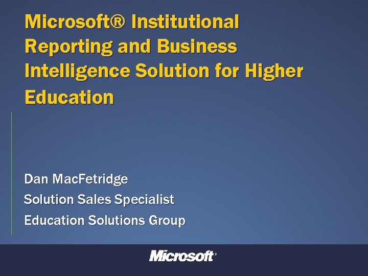 Microsoft® Institutional Reporting and Business Intelligence Solution for Higher Education Dan Mac. Fetridge Solution