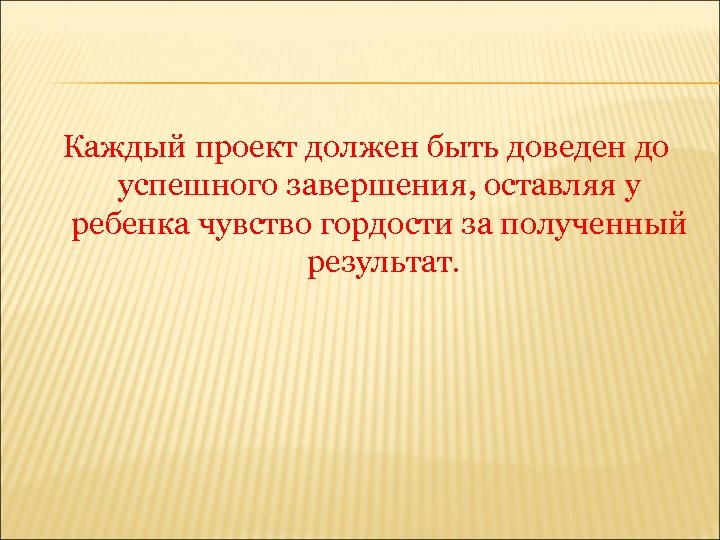 Каждый проект должен быть доведен до успешного завершения, оставляя у ребенка чувство гордости за