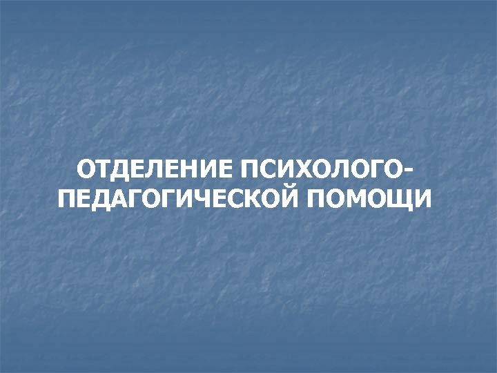 ОТДЕЛЕНИЕ ПСИХОЛОГОПЕДАГОГИЧЕСКОЙ ПОМОЩИ 