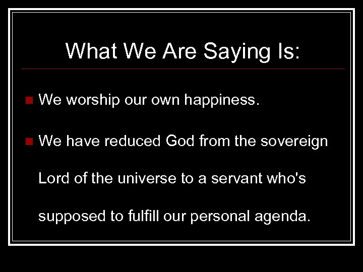 What We Are Saying Is: n We worship our own happiness. n We have