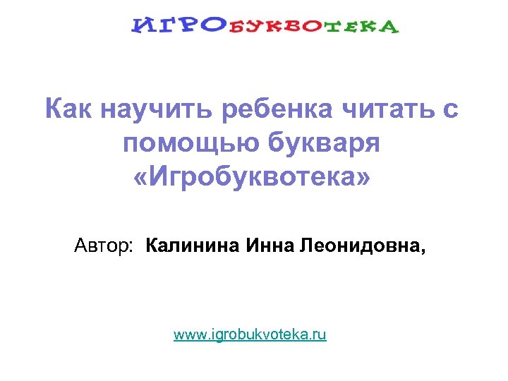 Как научить ребенка читать с помощью букваря «Игробуквотека» Автор: Калинина Инна Леонидовна, www. igrobukvoteka.