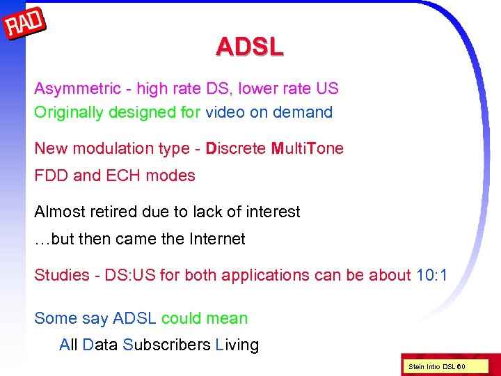 ADSL Asymmetric - high rate DS, lower rate US Originally designed for video on