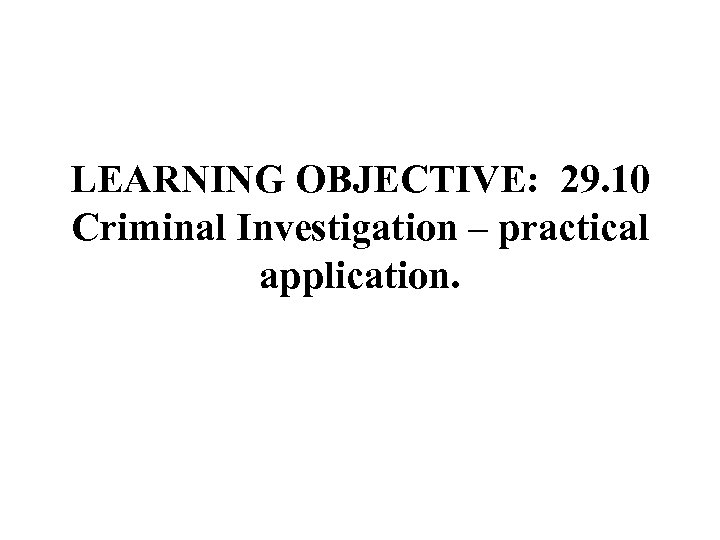 LEARNING OBJECTIVE: 29. 10 Criminal Investigation – practical application. 