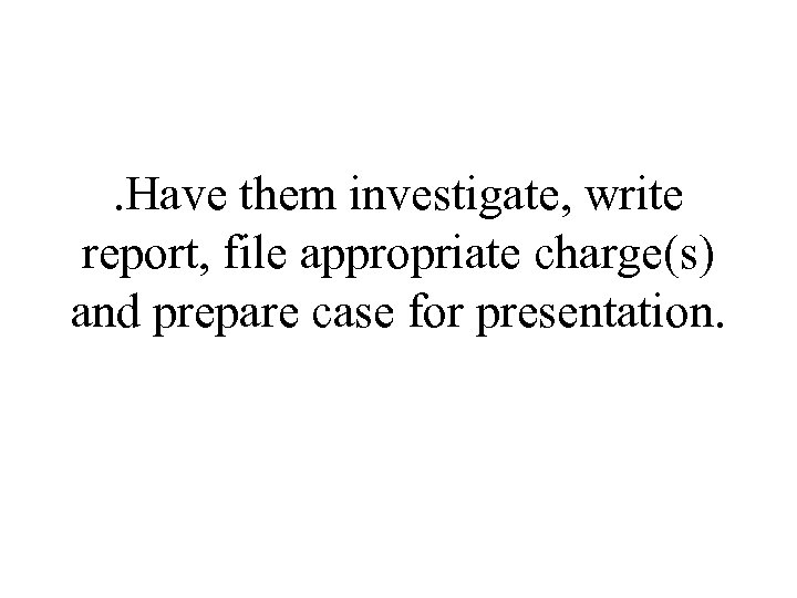 . Have them investigate, write report, file appropriate charge(s) and prepare case for presentation.