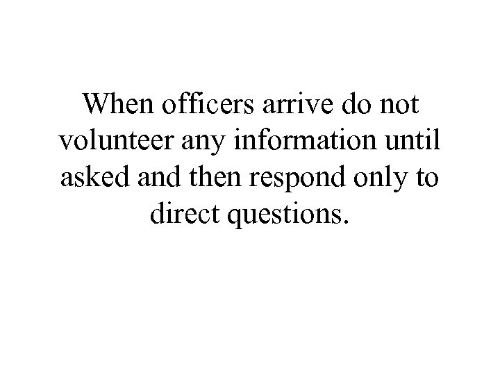 When officers arrive do not volunteer any information until asked and then respond only