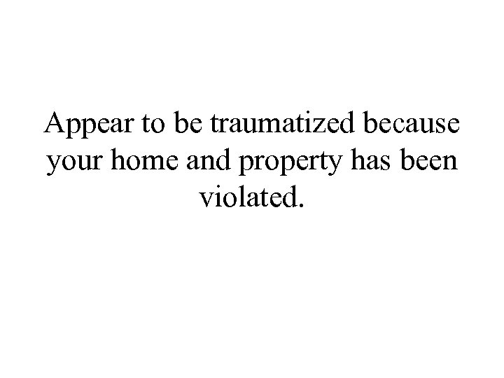 Appear to be traumatized because your home and property has been violated. 