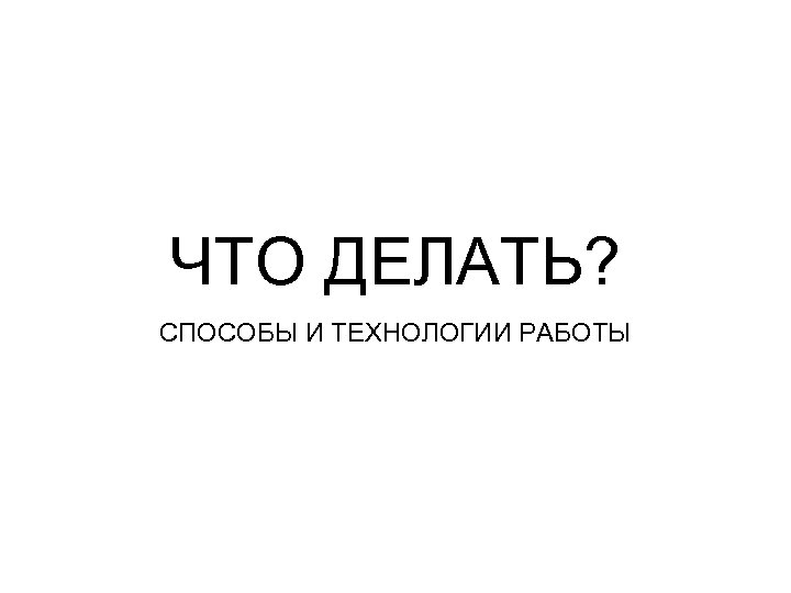 ЧТО ДЕЛАТЬ? СПОСОБЫ И ТЕХНОЛОГИИ РАБОТЫ 