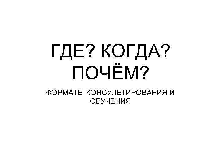 ГДЕ? КОГДА? ПОЧЁМ? ФОРМАТЫ КОНСУЛЬТИРОВАНИЯ И ОБУЧЕНИЯ 