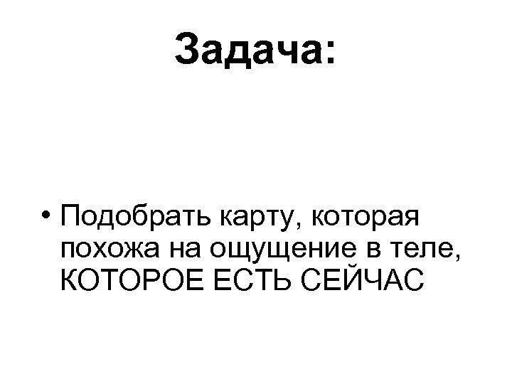 Задача: • Подобрать карту, которая похожа на ощущение в теле, КОТОРОЕ ЕСТЬ СЕЙЧАС 