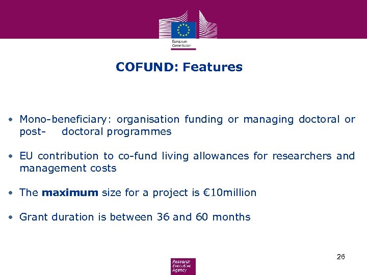 COFUND: Features • Mono-beneficiary: organisation funding or managing doctoral or postdoctoral programmes • EU