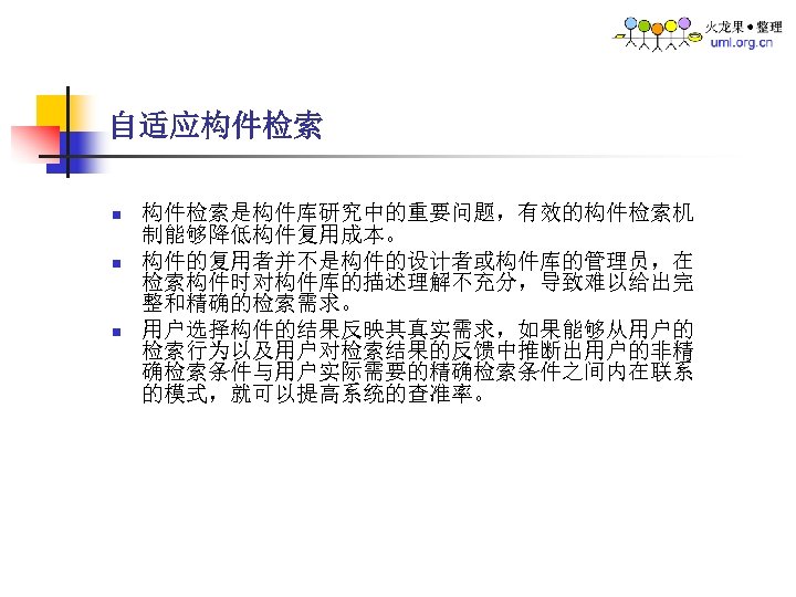 自适应构件检索 n n n 构件检索是构件库研究中的重要问题，有效的构件检索机 制能够降低构件复用成本。 构件的复用者并不是构件的设计者或构件库的管理员，在 检索构件时对构件库的描述理解不充分，导致难以给出完 整和精确的检索需求。 用户选择构件的结果反映其真实需求，如果能够从用户的 检索行为以及用户对检索结果的反馈中推断出用户的非精 确检索条件与用户实际需要的精确检索条件之间内在联系 的模式，就可以提高系统的查准率。 