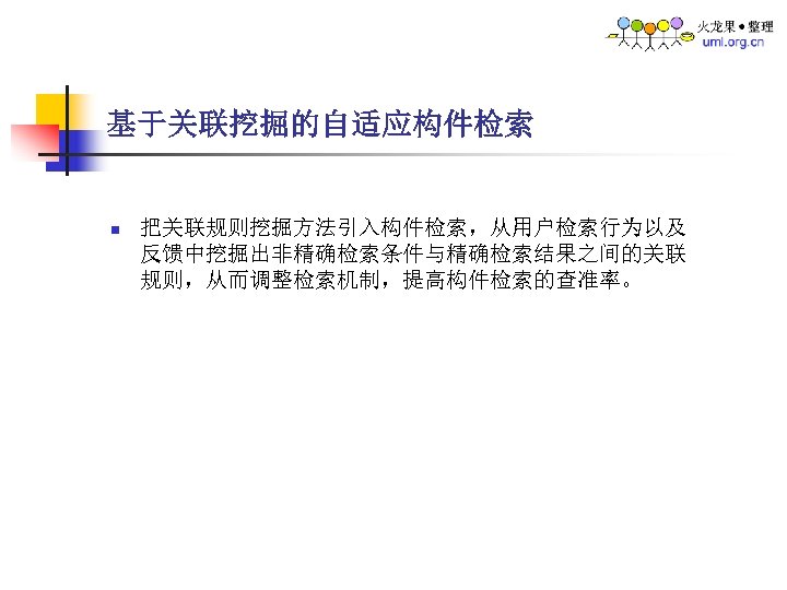 基于关联挖掘的自适应构件检索 n 把关联规则挖掘方法引入构件检索，从用户检索行为以及 反馈中挖掘出非精确检索条件与精确检索结果之间的关联 规则，从而调整检索机制，提高构件检索的查准率。 