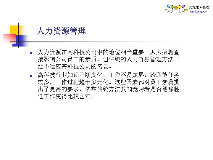 人力资源管理 n n 人力资源在高科技公司中的地位相当重要。人力招聘直 接影响公司员 的素质，但传统的人力资源管理方法已 经不适应高科技公司的需要。 高科技行业知识不断变化， 作不易定界，跨职能任务 较多， 作过程趋于多元化。这些因素都对员 素质提 出了更高的要求，依靠传统方法获知竞聘者是否能够胜 任