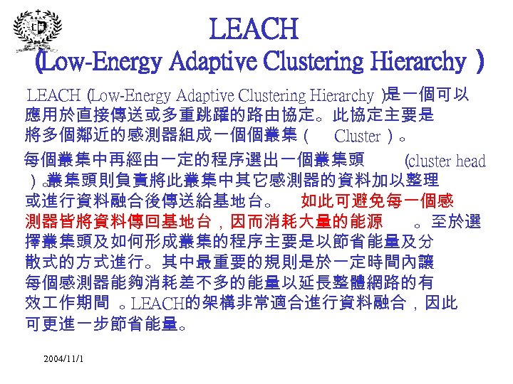 LEACH （ Low-Energy Adaptive Clustering Hierarchy） LEACH（ Low-Energy Adaptive Clustering Hierarchy） 是一個可以 應用於直接傳送或多重跳躍的路由協定。此協定主要是 將多個鄰近的感測器組成一個個叢集（