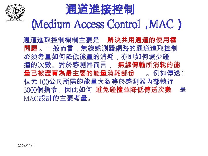 通道進接控制 （ Medium Access Control， MAC） 通道進取控制機制主要是 解決共用通道的使用權 問題 。一般而言，無線感測器網路的通道進取控制 必須考量如何降低能量的消耗，亦即如何減少碰 撞的次數。對於感測器而言， 無線傳輸所消耗的能 量已被證實為最主要的能量消耗部份