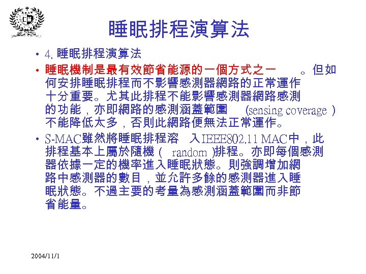 睡眠排程演算法 • 4. 睡眠排程演算法 • 睡眠機制是最有效節省能源的一個方式之一 。但如 何安排睡眠排程而不影響感測器網路的正常運作 十分重要。尤其此排程不能影響感測器網路感測 的功能，亦即網路的感測涵蓋範圍 （ sensing coverage） 不能降低太多，否則此網路便無法正常運作。