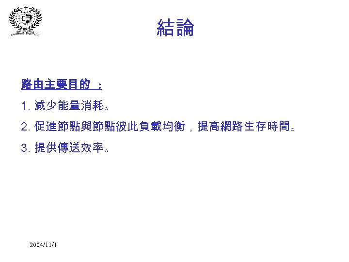 結論 路由主要目的 : 1. 減少能量消耗。 2. 促進節點與節點彼此負載均衡，提高網路生存時間。 3. 提供傳送效率。 2004/11/1 