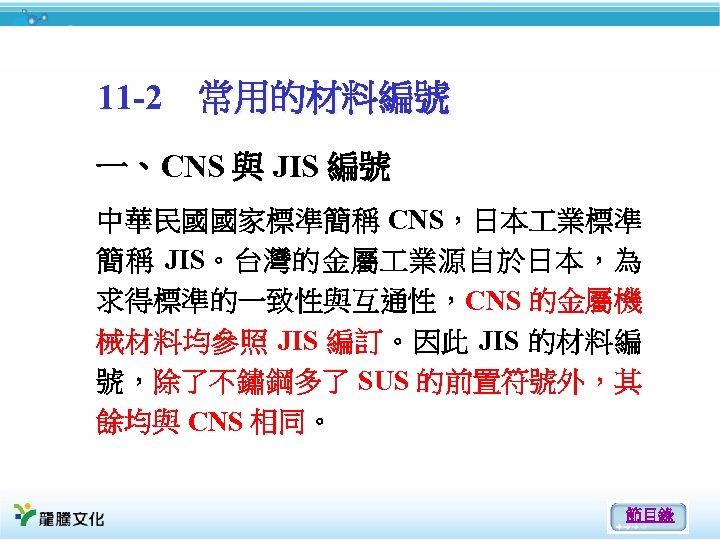 11 -2 常用的材料編號 一、CNS 與 JIS 編號 中華民國國家標準簡稱 CNS，日本 業標準 簡稱 JIS。台灣的金屬 業源自於日本，為 求得標準的一致性與互通性，CNS