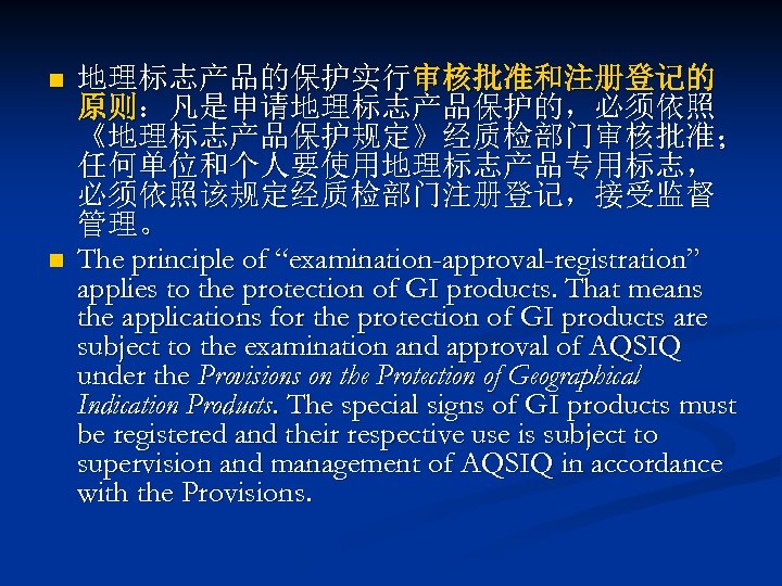 n n 地理标志产品的保护实行审核批准和注册登记的 原则：凡是申请地理标志产品保护的，必须依照 《地理标志产品保护规定》经质检部门审核批准； 任何单位和个人要使用地理标志产品专用标志， 必须依照该规定经质检部门注册登记，接受监督 管理。 The principle of “examination-approval-registration” applies to