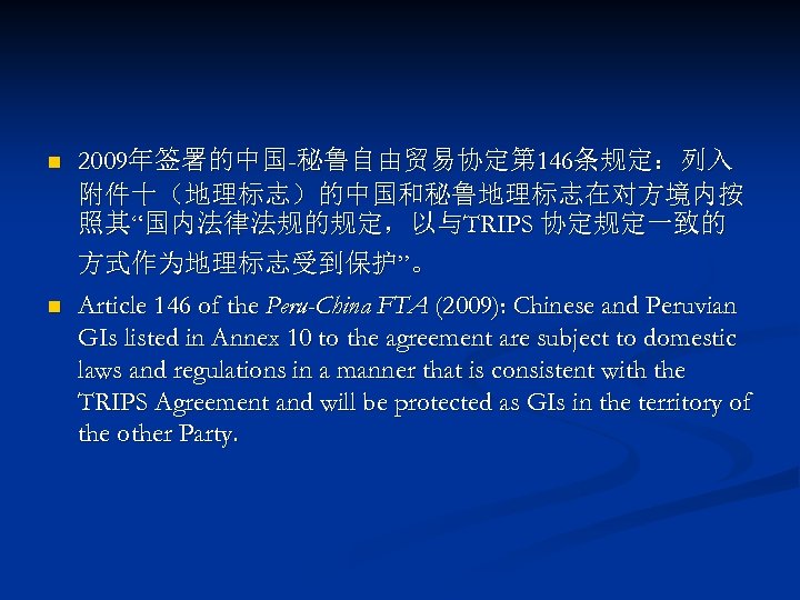 n 2009年签署的中国-秘鲁自由贸易协定第 146条规定：列入 附件十（地理标志）的中国和秘鲁地理标志在对方境内按 照其“国内法律法规的规定，以与TRIPS 协定规定一致的 方式作为地理标志受到保护”。 n Article 146 of the Peru-China FTA